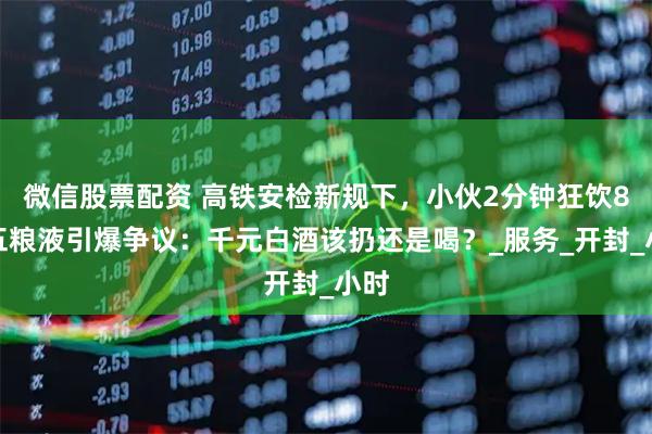 微信股票配资 高铁安检新规下，小伙2分钟狂饮8两五粮液引爆争议：千元白酒该扔还是喝？_服务_开封_小时
