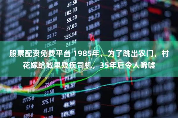 股票配资免费平台 1985年，为了跳出农门，村花嫁给城里残疾司机，35年后令人唏嘘