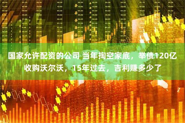 国家允许配资的公司 当年掏空家底，举债120亿收购沃尔沃，15年过去，吉利赚多少了