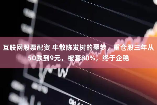 互联网股票配资 牛散陈发树的噩梦，重仓股三年从50跌到9元，被套80%，终于企稳