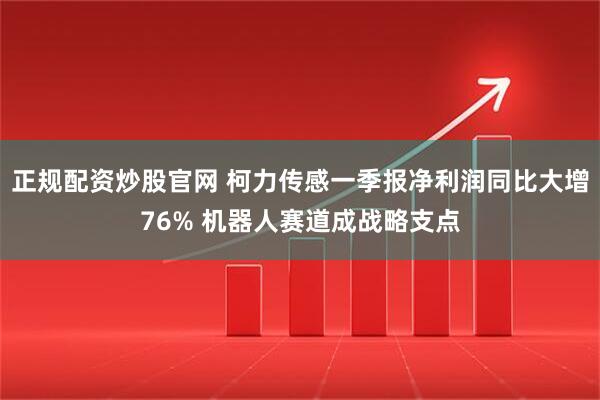 正规配资炒股官网 柯力传感一季报净利润同比大增76% 机器人赛道成战略支点