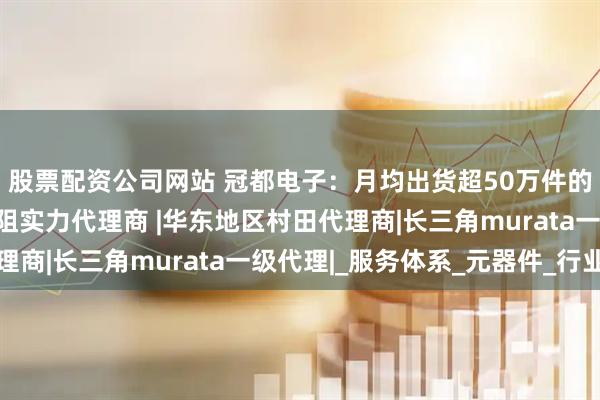 股票配资公司网站 冠都电子：月均出货超50万件的上海村田电感热敏电阻实力代理商 |华东地区村田代理商|长三角murata一级代理|_服务体系_元器件_行业