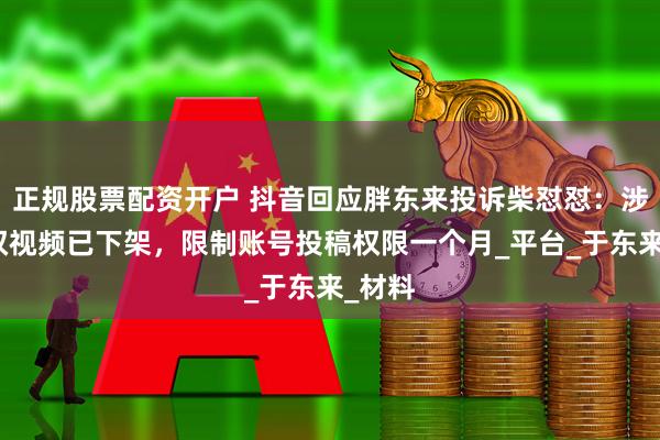 正规股票配资开户 抖音回应胖东来投诉柴怼怼：涉嫌侵权视频已下架，限制账号投稿权限一个月_平台_于东来_材料