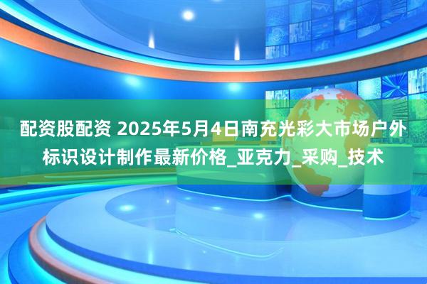 配资股配资 2025年5月4日南充光彩大市场户外标识设计制作最新价格_亚克力_采购_技术