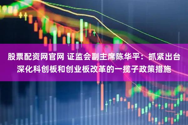 股票配资网官网 证监会副主席陈华平：抓紧出台深化科创板和创业板改革的一揽子政策措施