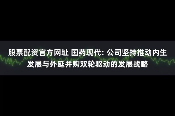 股票配资官方网址 国药现代: 公司坚持推动内生发展与外延并购双轮驱动的发展战略
