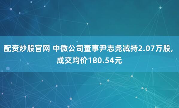 配资炒股官网 中微公司董事尹志尧减持2.07万股, 成交均价180.54元
