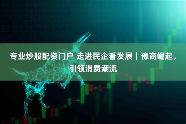 专业炒股配资门户 走进民企看发展｜豫商崛起，引领消费潮流
