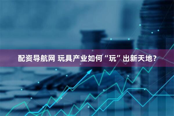 配资导航网 玩具产业如何“玩”出新天地？