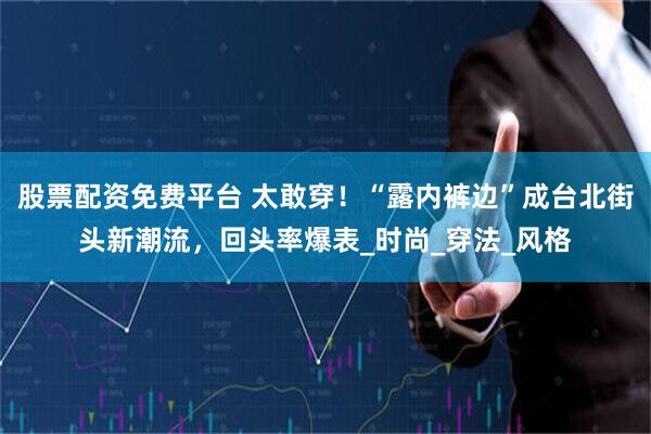 股票配资免费平台 太敢穿！“露内裤边”成台北街头新潮流，回头率爆表_时尚_穿法_风格