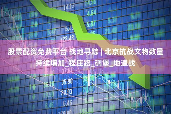 股票配资免费平台 战地寻踪 | 北京抗战文物数量持续增加_程庄路_碉堡_地道战
