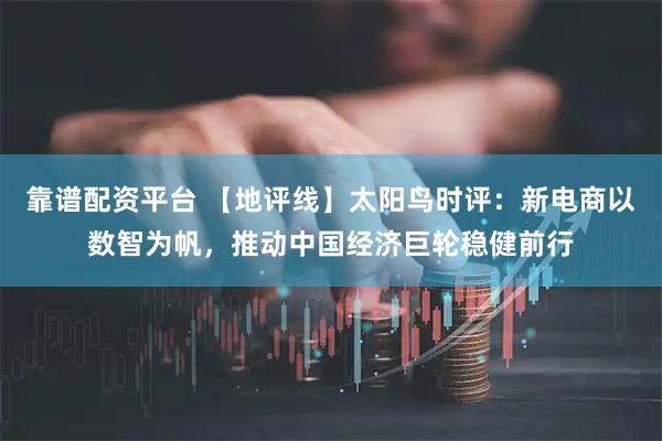 靠谱配资平台 【地评线】太阳鸟时评：新电商以数智为帆，推动中国经济巨轮稳健前行