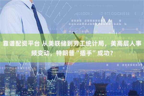 靠谱配资平台 从美联储到劳工统计局，美高层人事频变动，特朗普“插手”成功？