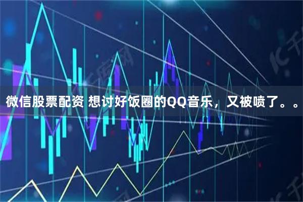 微信股票配资 想讨好饭圈的QQ音乐，又被喷了。。