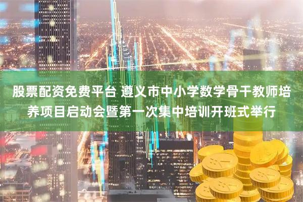 股票配资免费平台 遵义市中小学数学骨干教师培养项目启动会暨第一次集中培训开班式举行