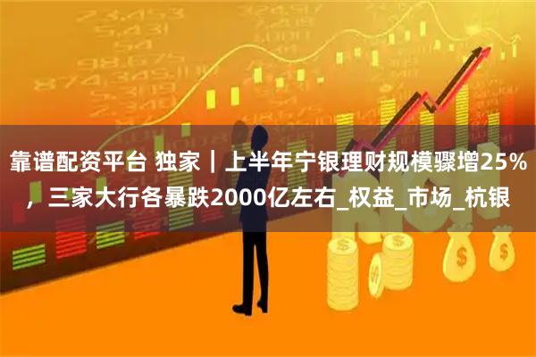 靠谱配资平台 独家｜上半年宁银理财规模骤增25%，三家大行各暴跌2000亿左右_权益_市场_杭银