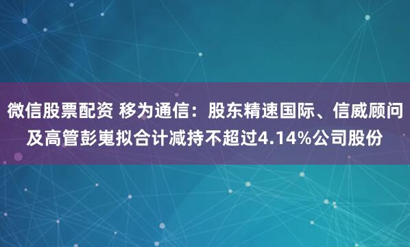 微信股票配资 移为通信：股东精速国际、信威顾问及高管彭嵬拟合计减持不超过4.14%公司股份