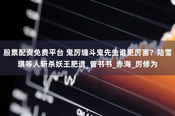 股票配资免费平台 鬼厉缠斗鬼先生谁更厉害？陆雪琪等人斩杀妖王肥遗_曾书书_赤海_厉修为