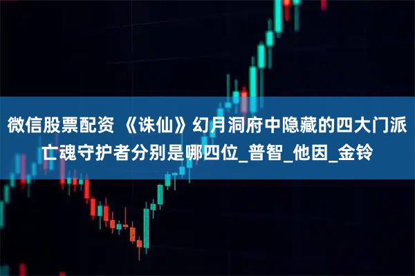 微信股票配资 《诛仙》幻月洞府中隐藏的四大门派亡魂守护者分别是哪四位_普智_他因_金铃