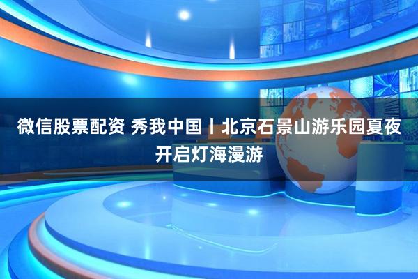 微信股票配资 秀我中国丨北京石景山游乐园夏夜开启灯海漫游