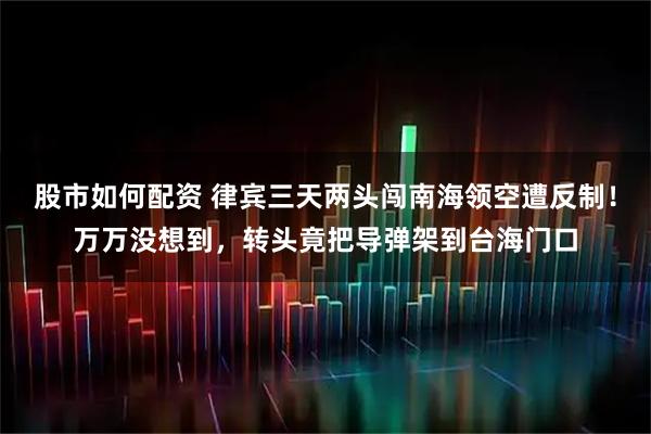 股市如何配资 律宾三天两头闯南海领空遭反制！万万没想到，转头竟把导弹架到台海门口