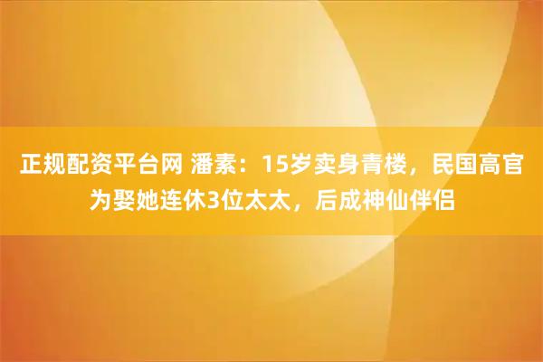 正规配资平台网 潘素:15岁卖身青楼,民国高官为娶她连休3位太太,后成神仙伴侣