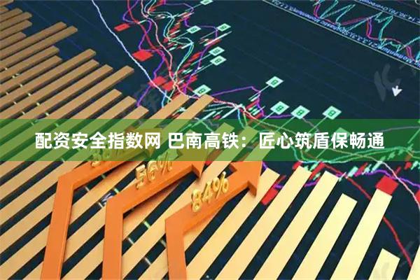 配资安全指数网 巴南高铁：匠心筑盾保畅通