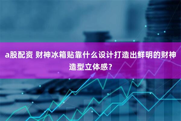 a股配资 财神冰箱贴靠什么设计打造出鲜明的财神造型立体感？