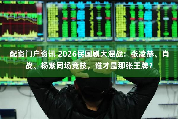 配资门户资讯 2026民国剧大混战：张凌赫、肖战、杨紫同场竞技，谁才是那张王牌？