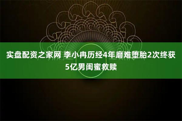 实盘配资之家网 李小冉历经4年磨难堕胎2次终获5亿男闺蜜救赎