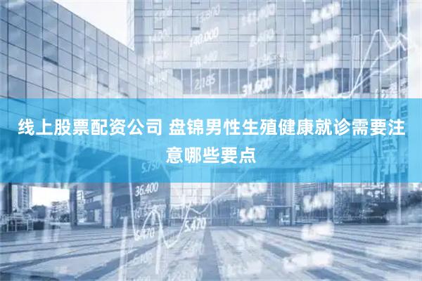 线上股票配资公司 盘锦男性生殖健康就诊需要注意哪些要点