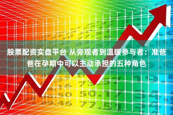 股票配资实盘平台 从旁观者到温暖参与者：准爸爸在孕期中可以主动承担的五种角色