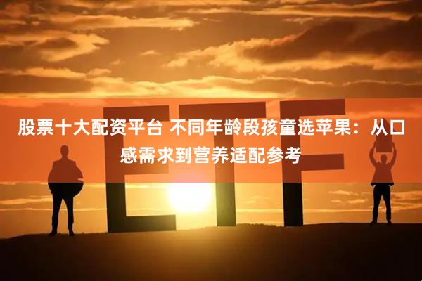 股票十大配资平台 不同年龄段孩童选苹果：从口感需求到营养适配参考