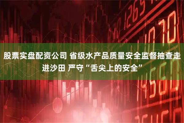 股票实盘配资公司 省级水产品质量安全监督抽查走进沙田 严守“舌尖上的安全”