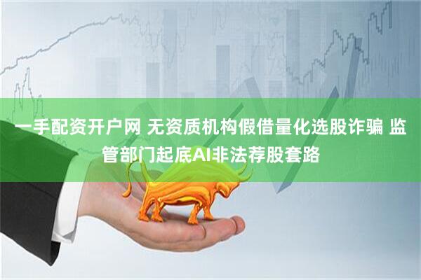 一手配资开户网 无资质机构假借量化选股诈骗 监管部门起底AI非法荐股套路