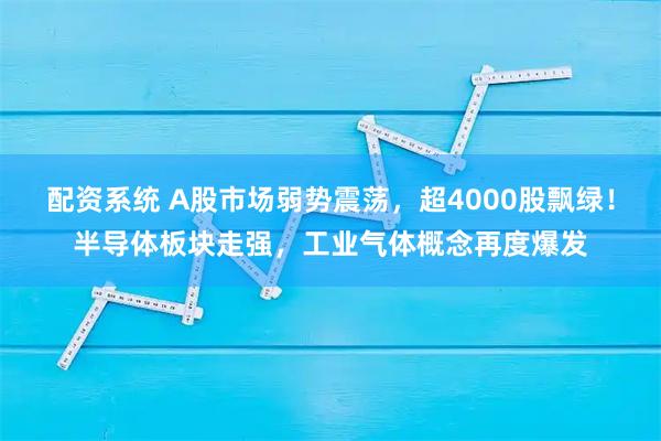配资系统 A股市场弱势震荡，超4000股飘绿！半导体板块走强，工业气体概念再度爆发