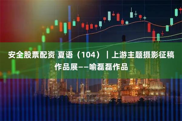 安全股票配资 夏语（104）｜上游主题摄影征稿作品展——喻磊磊作品