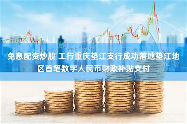 免息配资炒股 工行重庆垫江支行成功落地垫江地区首笔数字人民币财政补贴支付