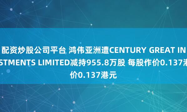配资炒股公司平台 鸿伟亚洲遭CENTURY GREAT INVESTMENTS LIMITED减持955.8万股 每股作价0.137港元