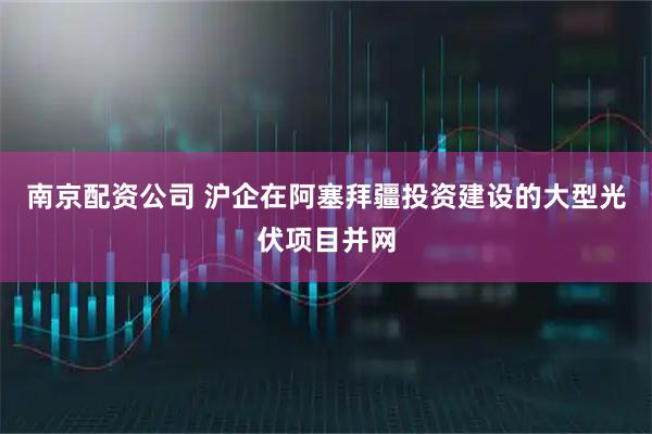 南京配资公司 沪企在阿塞拜疆投资建设的大型光伏项目并网